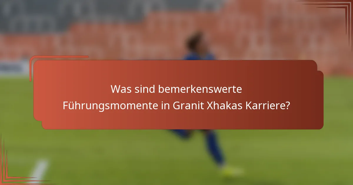 Was sind bemerkenswerte Führungsmomente in Granit Xhakas Karriere?
