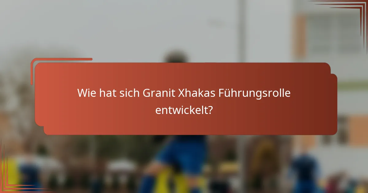 Wie hat sich Granit Xhakas Führungsrolle entwickelt?