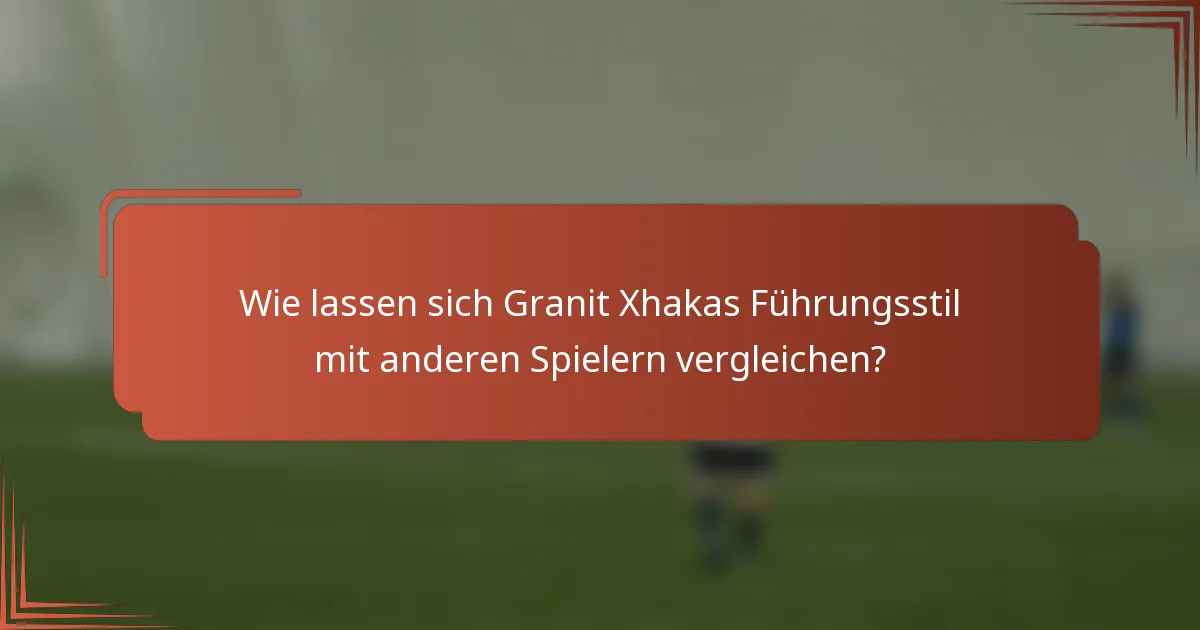 Wie lassen sich Granit Xhakas Führungsstil mit anderen Spielern vergleichen?